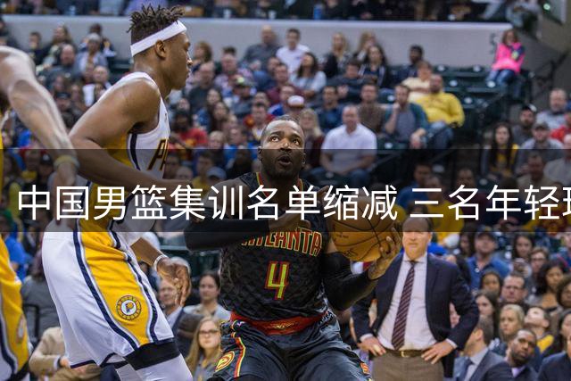 中国男篮集训名单缩减 三名年轻球员提前离队引发思考